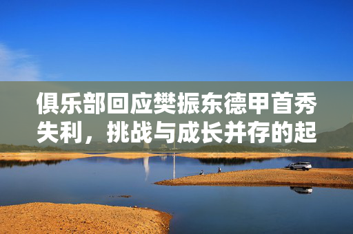 俱乐部回应樊振东德甲首秀失利，挑战与成长并存的起点