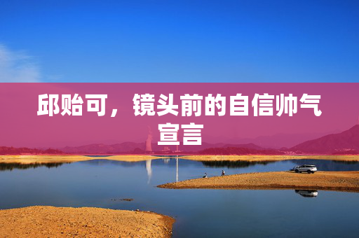 邱贻可，镜头前的自信帅气宣言
