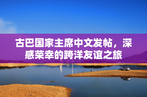 古巴国家主席中文发帖，深感荣幸的跨洋友谊之旅