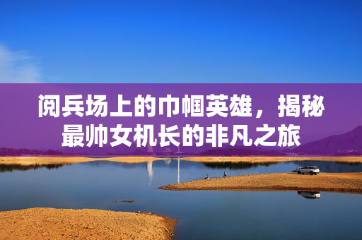 阅兵场上的巾帼英雄，揭秘最帅女机长的非凡之旅
