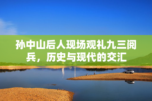孙中山后人现场观礼九三阅兵，历史与现代的交汇