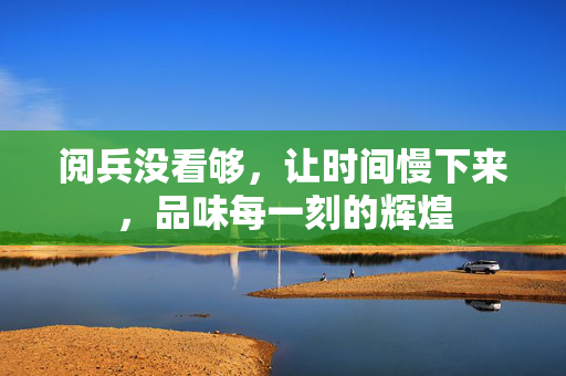 阅兵没看够，让时间慢下来，品味每一刻的辉煌