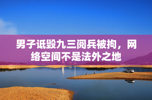 男子诋毁九三阅兵被拘，网络空间不是法外之地