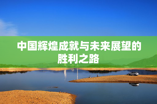 中国辉煌成就与未来展望的胜利之路