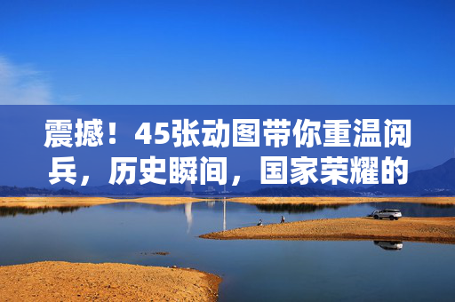 震撼！45张动图带你重温阅兵，历史瞬间，国家荣耀的视觉盛宴