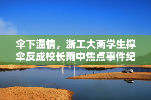 伞下温情，浙工大两学生撑伞反成校长雨中焦点事件纪实与校方回应