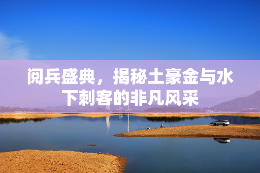 阅兵盛典，揭秘土豪金与水下刺客的非凡风采