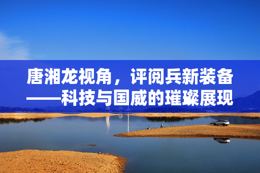 唐湘龙视角，评阅兵新装备——科技与国威的璀璨展现