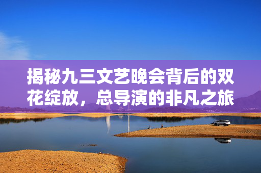 揭秘九三文艺晚会背后的双花绽放，总导演的非凡之旅
