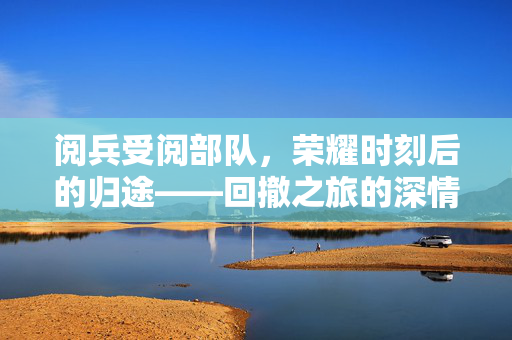 阅兵受阅部队，荣耀时刻后的归途——回撤之旅的深情回望