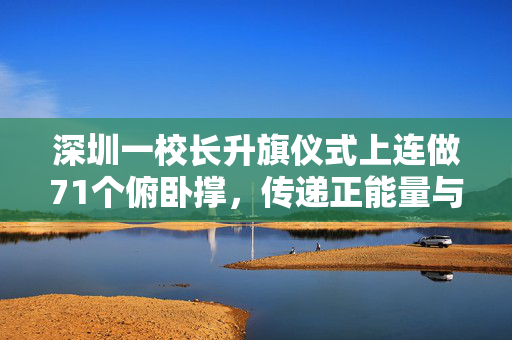 深圳一校长升旗仪式上连做71个俯卧撑，传递正能量与健康生活的典范