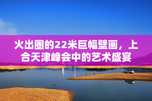 火出圈的22米巨幅壁画，上合天津峰会中的艺术盛宴
