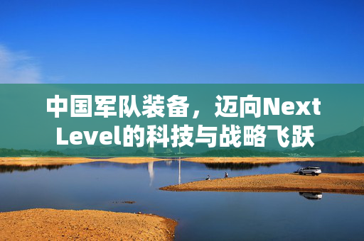 中国军队装备，迈向Next Level的科技与战略飞跃