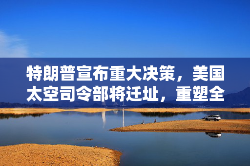 特朗普宣布重大决策，美国太空司令部将迁址，重塑全球航天格局