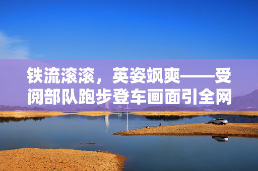铁流滚滚，英姿飒爽——受阅部队跑步登车画面引全网热赞
