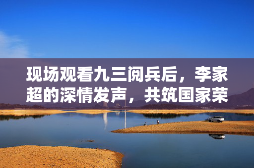 现场观看九三阅兵后，李家超的深情发声，共筑国家荣耀，携手前行