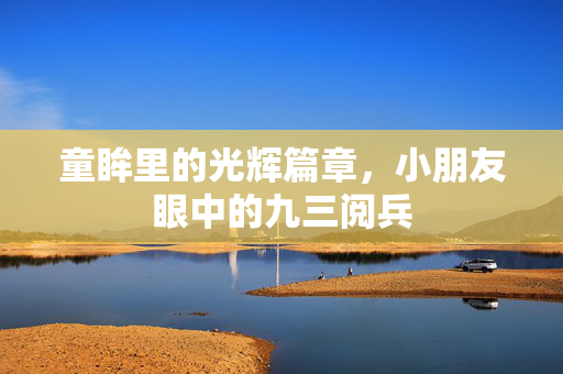 童眸里的光辉篇章，小朋友眼中的九三阅兵