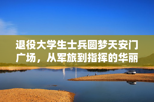 退役大学生士兵圆梦天安门广场，从军旅到指挥的华丽转身