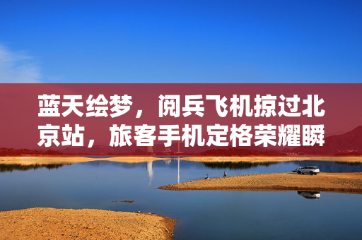蓝天绘梦，阅兵飞机掠过北京站，旅客手机定格荣耀瞬间