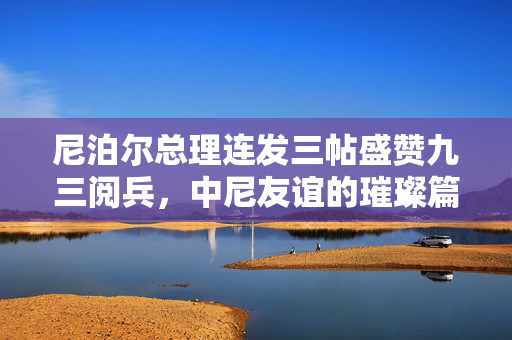 尼泊尔总理连发三帖盛赞九三阅兵，中尼友谊的璀璨篇章与全球视野下的和平共筑