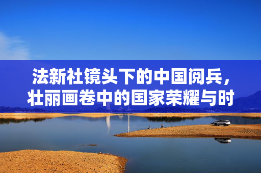 法新社镜头下的中国阅兵，壮丽画卷中的国家荣耀与时代脉动