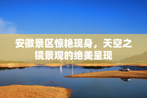 安徽景区惊艳现身，天空之镜景观的绝美呈现