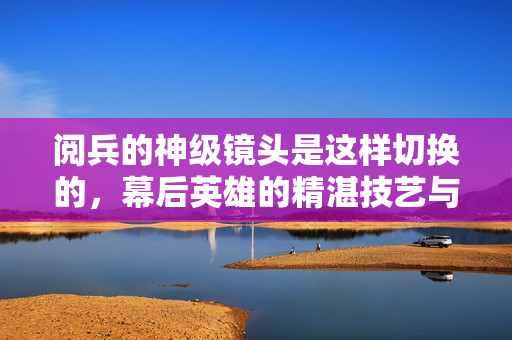 阅兵的神级镜头是这样切换的，幕后英雄的精湛技艺与科技力量