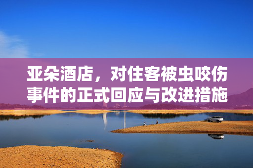 亚朵酒店，对住客被虫咬伤事件的正式回应与改进措施
