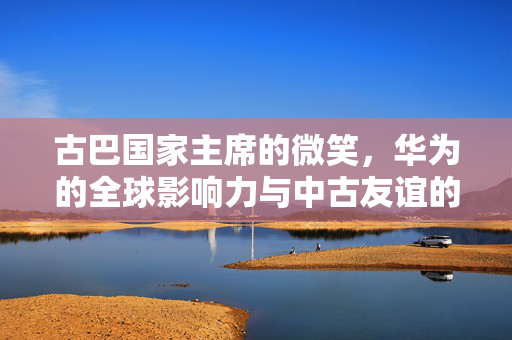 古巴国家主席的微笑，华为的全球影响力与中古友谊的见证