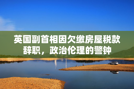 英国副首相因欠缴房屋税款辞职，政治伦理的警钟