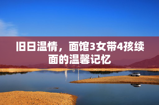 旧日温情，面馆3女带4孩续面的温馨记忆