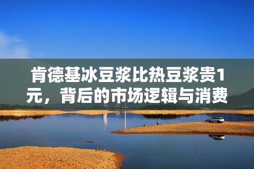 肯德基冰豆浆比热豆浆贵1元，背后的市场逻辑与消费者选择