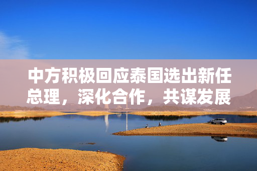 中方积极回应泰国选出新任总理，深化合作，共谋发展