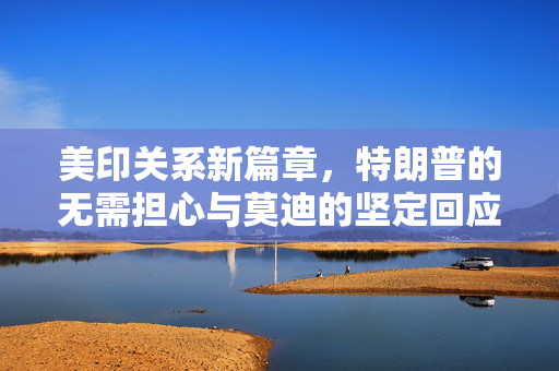 美印关系新篇章，特朗普的无需担心与莫迪的坚定回应