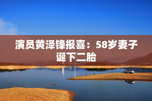 演员黄泽锋报喜：58岁妻子诞下二胎