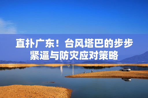 直扑广东！台风塔巴的步步紧逼与防灾应对策略