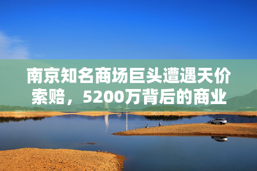 南京知名商场巨头遭遇天价索赔，5200万背后的商业纠葛与法律考量
