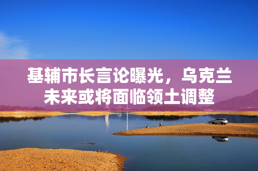 基辅市长言论曝光，乌克兰未来或将面临领土调整