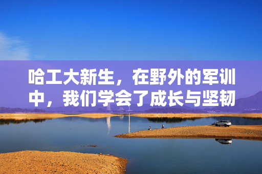 哈工大新生，在野外的军训中，我们学会了成长与坚韧
