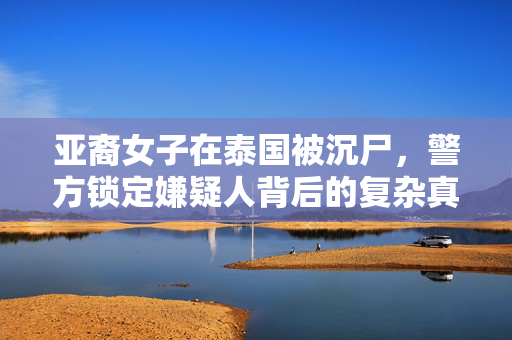 亚裔女子在泰国被沉尸，警方锁定嫌疑人背后的复杂真相