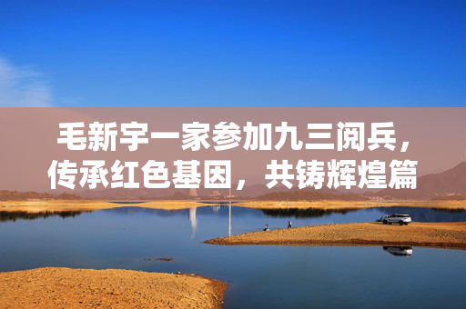 毛新宇一家参加九三阅兵，传承红色基因，共铸辉煌篇章