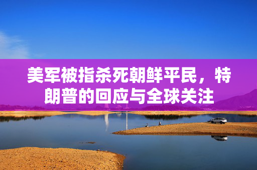 美军被指杀死朝鲜平民，特朗普的回应与全球关注