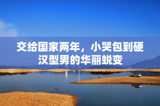 交给国家两年，小哭包到硬汉型男的华丽蜕变