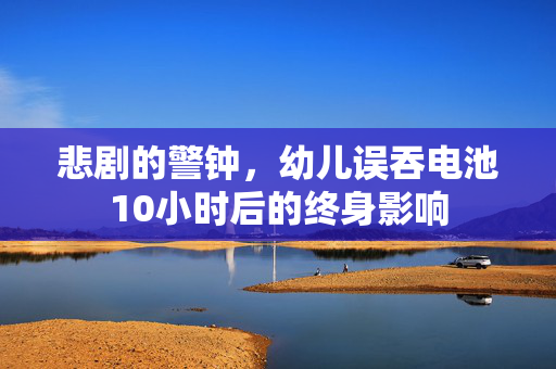 悲剧的警钟，幼儿误吞电池10小时后的终身影响
