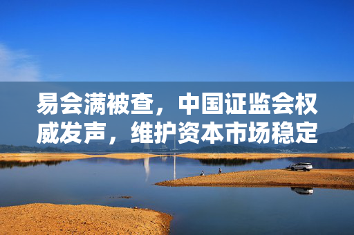 易会满被查，中国证监会权威发声，维护资本市场稳定与健康发展