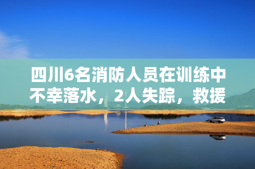 四川6名消防人员在训练中不幸落水，2人失踪，救援行动紧急展开