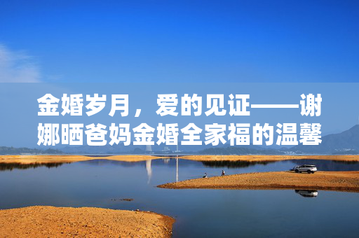 金婚岁月，爱的见证——谢娜晒爸妈金婚全家福的温馨篇章