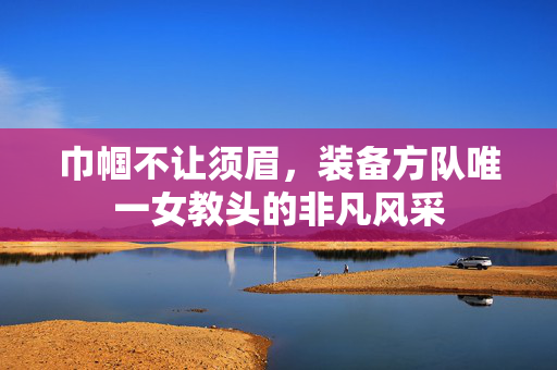巾帼不让须眉，装备方队唯一女教头的非凡风采