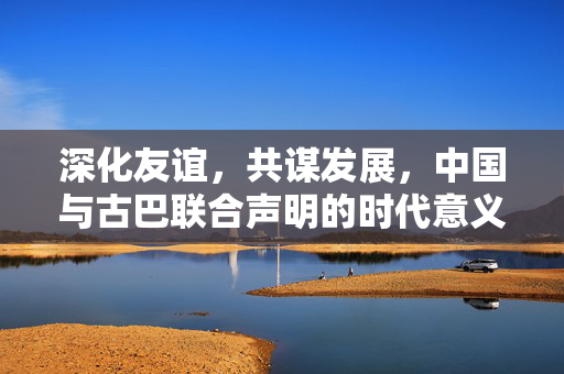 深化友谊，共谋发展，中国与古巴联合声明的时代意义与深远影响