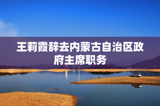 王莉霞辞去内蒙古自治区政府主席职务